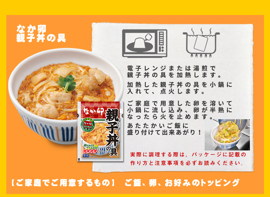 調理法:なか卯親子丼の具 電子レンジ、もしくは湯煎で親子丼の具を加熱します。加熱した親子丼の具を鍋に入れて点火します。ご家庭で用意した卵を溶いて容器に流し込み、卵が半熟になったら火を止めます。温かいご飯に盛り付けて出来上がり